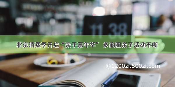 北京消费季开启“亲子嘉年华” 多商圈亲子活动不断