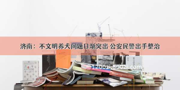 济南：不文明养犬问题日渐突出 公安民警出手整治