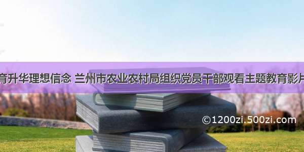 开展红色教育升华理想信念 兰州市农业农村局组织党员干部观看主题教育影片《我和我的