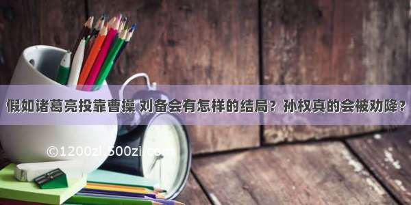 假如诸葛亮投靠曹操 刘备会有怎样的结局？孙权真的会被劝降？