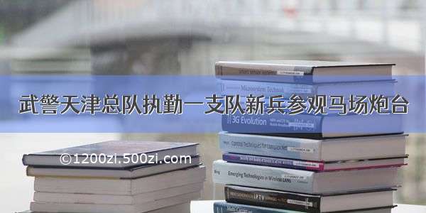 武警天津总队执勤一支队新兵参观马场炮台