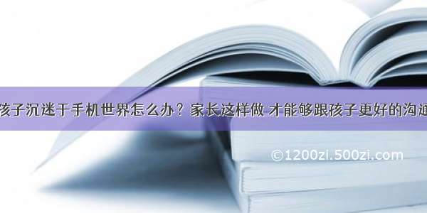 孩子沉迷于手机世界怎么办？家长这样做 才能够跟孩子更好的沟通