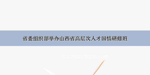 省委组织部举办山西省高层次人才国情研修班