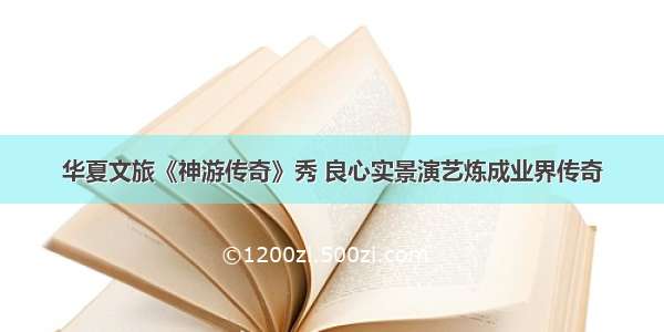 华夏文旅《神游传奇》秀 良心实景演艺炼成业界传奇