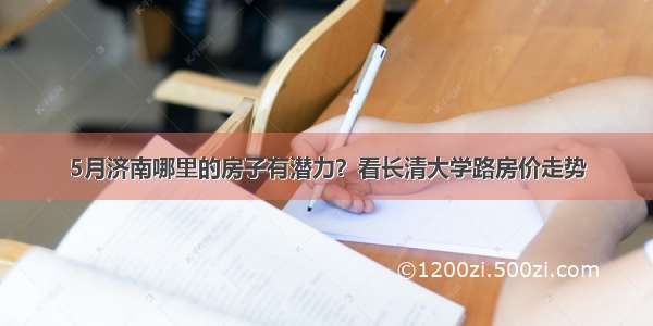 5月济南哪里的房子有潜力？看长清大学路房价走势