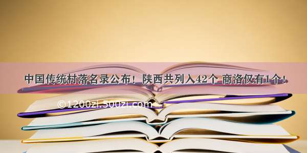 中国传统村落名录公布！陕西共列入42个 商洛仅有1个！