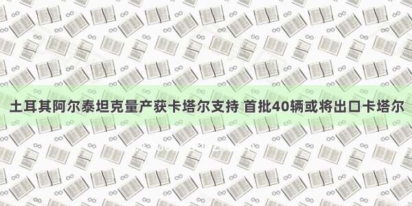 土耳其阿尔泰坦克量产获卡塔尔支持 首批40辆或将出口卡塔尔