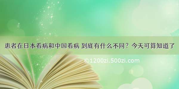 患者在日本看病和中国看病 到底有什么不同？今天可算知道了