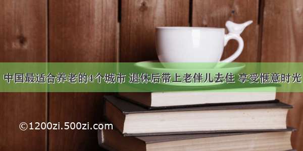 中国最适合养老的4个城市 退休后带上老伴儿去住 享受惬意时光