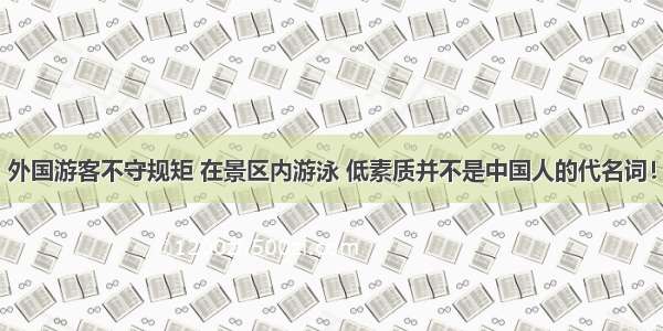 外国游客不守规矩 在景区内游泳 低素质并不是中国人的代名词！