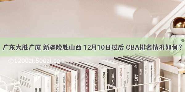 广东大胜广厦 新疆险胜山西 12月10日过后 CBA排名情况如何？