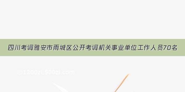 四川考调雅安市雨城区公开考调机关事业单位工作人员70名