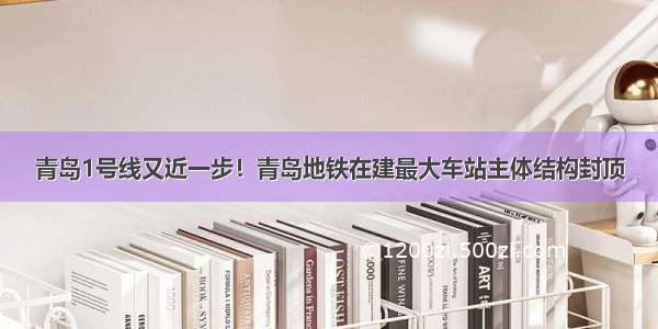 青岛1号线又近一步！青岛地铁在建最大车站主体结构封顶