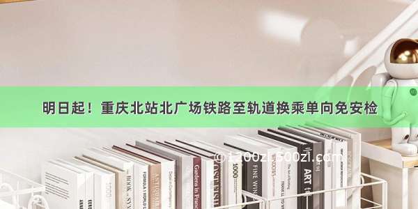 明日起！重庆北站北广场铁路至轨道换乘单向免安检