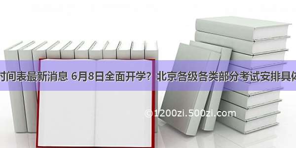 北京返校时间表最新消息 6月8日全面开学？北京各级各类部分考试安排具体时间公布