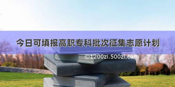 今日可填报高职专科批次征集志愿计划