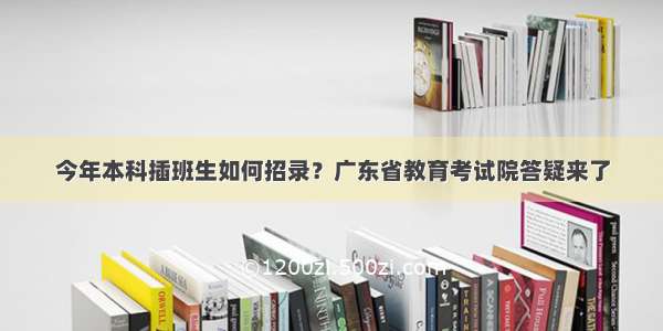 今年本科插班生如何招录？广东省教育考试院答疑来了