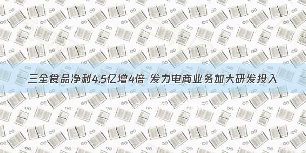 三全食品净利4.5亿增4倍 发力电商业务加大研发投入