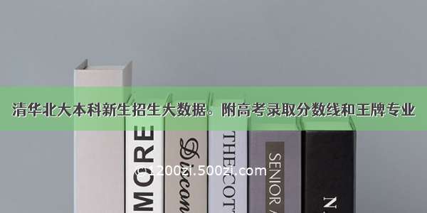 清华北大本科新生招生大数据。附高考录取分数线和王牌专业