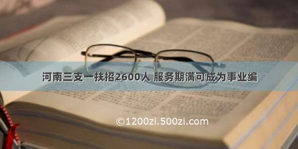 河南三支一扶招2600人 服务期满可成为事业编