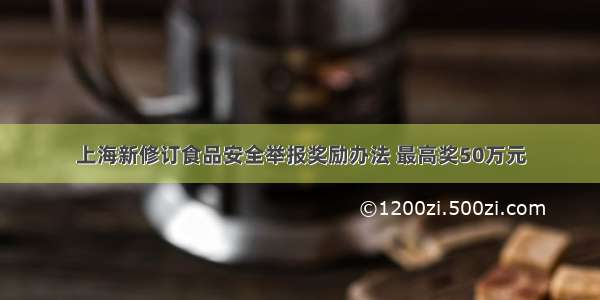 上海新修订食品安全举报奖励办法 最高奖50万元