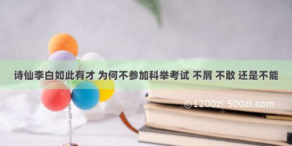 诗仙李白如此有才 为何不参加科举考试 不屑 不敢 还是不能