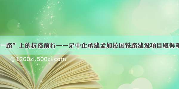 “一带一路”上的抗疫前行——记中企承建孟加拉国铁路建设项目取得重大进展