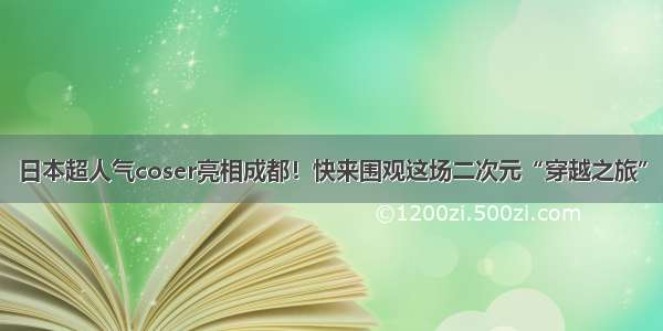 日本超人气coser亮相成都！快来围观这场二次元“穿越之旅”