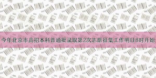 今年北京市高招本科普通批录取第2次志愿征集工作明日8时开始