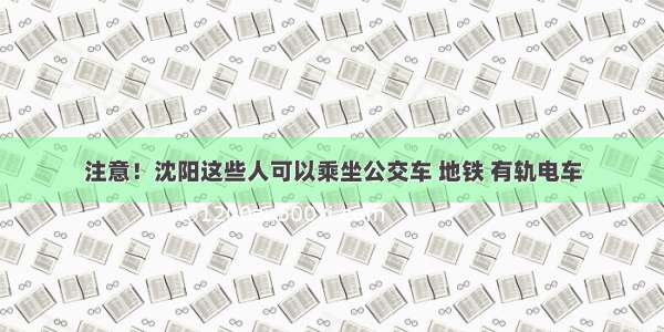 注意！沈阳这些人可以乘坐公交车 地铁 有轨电车