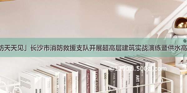 「消防天天见」长沙市消防救援支队开展超高层建筑实战演练暨供水高度测试