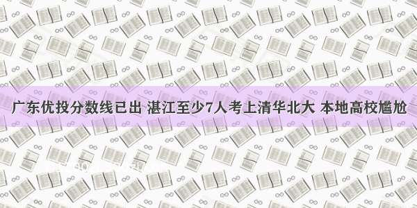 广东优投分数线已出 湛江至少7人考上清华北大 本地高校尴尬