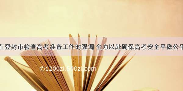 尹弘在登封市检查高考准备工作时强调 全力以赴确保高考安全平稳公平公正