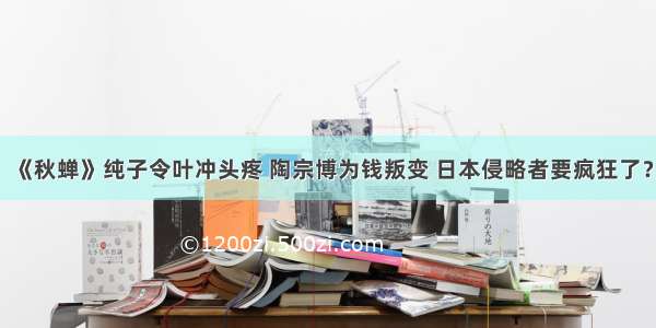 《秋蝉》纯子令叶冲头疼 陶宗博为钱叛变 日本侵略者要疯狂了？