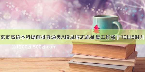 北京市高招本科提前批普通类A段录取志愿征集工作将于10日8时开始