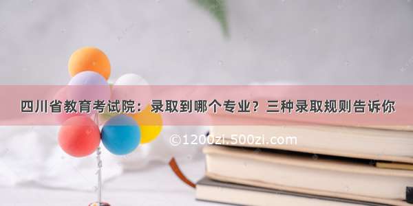 四川省教育考试院：录取到哪个专业？三种录取规则告诉你