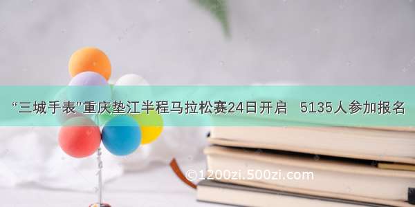“三城手表”重庆垫江半程马拉松赛24日开启   5135人参加报名