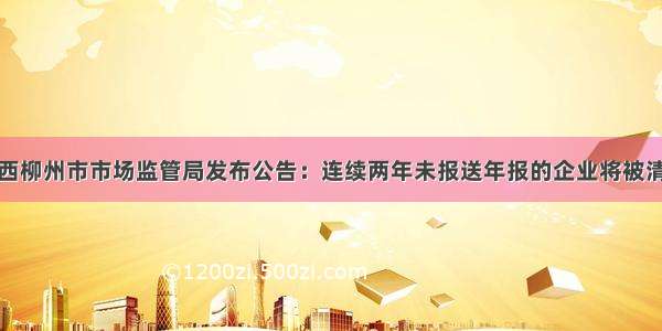 广西柳州市市场监管局发布公告：连续两年未报送年报的企业将被清理