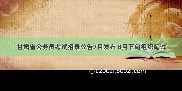 甘肃省公务员考试招录公告7月发布 8月下旬组织笔试