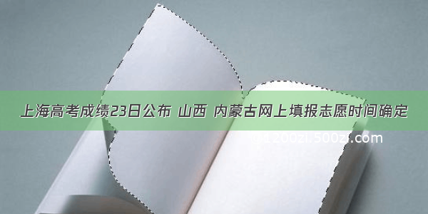 上海高考成绩23日公布 山西 内蒙古网上填报志愿时间确定