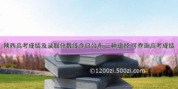 陕西高考成绩及录取分数线今日公布 三种途径 可查询高考成绩