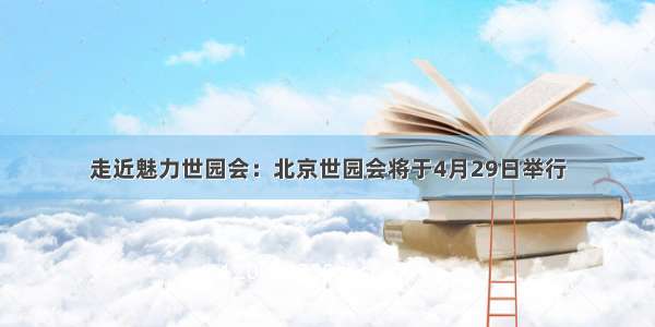 走近魅力世园会：北京世园会将于4月29日举行