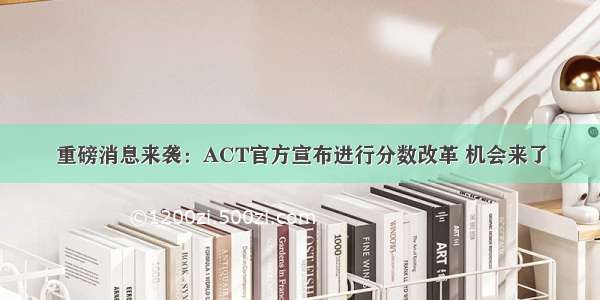 重磅消息来袭：ACT官方宣布进行分数改革 机会来了