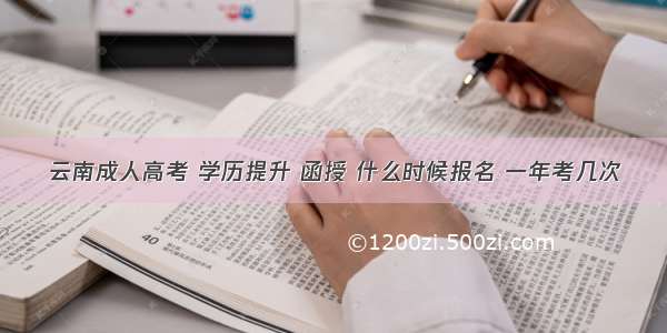 云南成人高考 学历提升 函授 什么时候报名 一年考几次