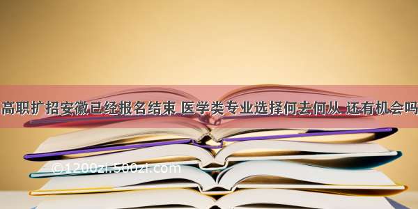 高职扩招安徽已经报名结束 医学类专业选择何去何从 还有机会吗