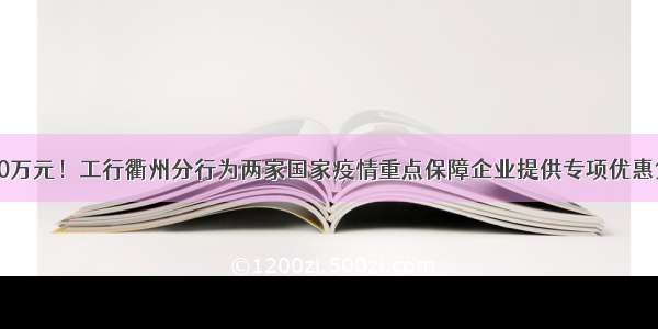 2500万元！工行衢州分行为两家国家疫情重点保障企业提供专项优惠贷款