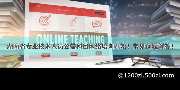 湖南省专业技术人员公需科目网络培训开始！常见问题解答！