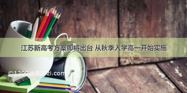 江苏新高考方案即将出台 从秋季入学高一开始实施