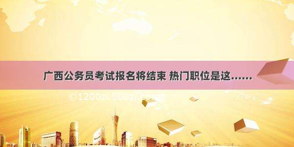 广西公务员考试报名将结束 热门职位是这……