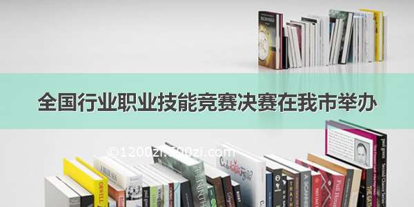 全国行业职业技能竞赛决赛在我市举办